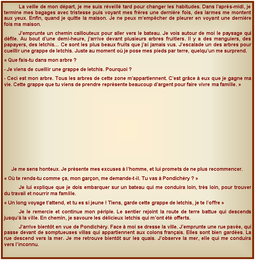 Zone de Texte: 	La veille de mon dpart, je me suis rveill tard pour changer les habitudes. Dans laprs-midi, je termine mes bagages avec tristesse puis voyant mes frres une dernire fois, des larmes me montent aux yeux. Enfin, quand je quitte la maison. Je ne peux mempcher de pleurer en voyant une dernire fois ma maison. Jemprunte un chemin caillouteux pour aller vers le bateau. Je vois autour de moi le paysage qui dfile. Au bout dune demi-heure, jarrive devant plusieurs arbres fruitiers. Il y a des manguiers, des papayers, des letchis Ce sont les plus beaux fruits que jai jamais vus. Jescalade un des arbres pour cueillir une grappe de letchis. Juste au moment o je pose mes pieds par terre, quelquun me surprend. Que fais-tu dans mon arbre ?- Je viens de cueillir une grappe de letchis. Pourquoi ?- Ceci est mon arbre. Tous les arbres de cette zone mappartiennent. Cest grce  eux que je gagne ma vie. Cette grappe que tu viens de prendre reprsente beaucoup dargent pour faire vivre ma famille. Je me sens honteux. Je prsente mes excuses  lhomme, et lui promets de ne plus recommencer. O te rends-tu comme a, mon garon, me demande-t-il. Tu vas  Pondichry ? 	Je lui explique que je dois embarquer sur un bateau qui me conduira loin, trs loin, pour trouver du travail et nourrir ma famille. Un long voyage tattend, et tu es si jeune ! Tiens, garde cette grappe de letchis, je te loffre 	Je le remercie et continue mon priple. Le sentier rejoint la route de terre battue qui descends jusqu la ville. En chemin, je savoure les dlicieux letchis qui mont t offerts. 	Jarrive bientt en vue de Pondichry. Face  moi se dresse la ville. Jemprunte une rue pave, qui passe devant de somptueuses villas qui appartiennent aux colons franais. Elles sont bien gardes. La rue descend vers la mer. Je me retrouve bientt sur les quais. Jobserve la mer, elle qui me conduira vers linconnu.